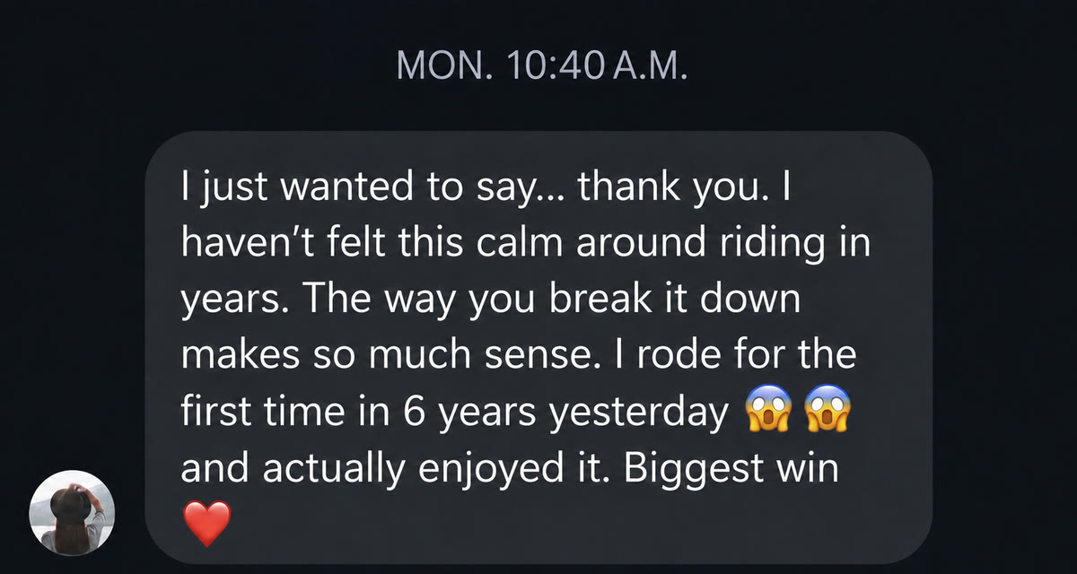 Message: I just wanted to say thank you. I haven't felt this calm around riding in years. I rode for the first time in 6 years yesterday and actually enjoyed it.