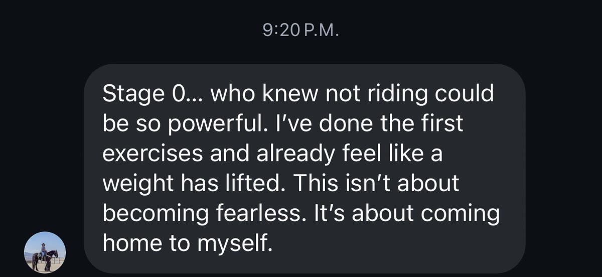 Message: Stage 0, who knew not riding could be so powerful. I've done the first exercises and already feel like a weight has lifted. This isn't about becoming fearless, it's about coming home to myself.
